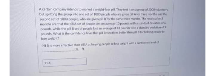 A certain company intends to market a weight-loss pill. They test it on a group of 2000 volunteers
but splitting the group into one set of 1000 people who are given pill A for three months, and the
second set of 1000 people, who are given pill B for the same three months. The results after 3
months are that the pill A set of people lost on average 10 pounds with a standard deviation of 6
pounds, while the pill B set of people lost an average of 43 pounds with a standard deviation of 9
pounds. What is the confidence level that pill B functions better than pill B for helping people to
lose weight?
Pill B is more effective than pill A at helping people to lose weight with a confdence level of
%.
714
