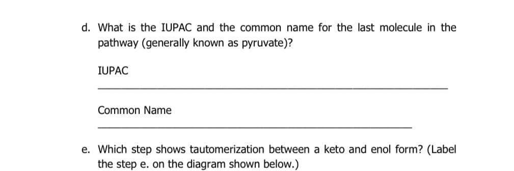 d. What is the IUPAC and the common name for the last molecule in the
pathway (generally known as pyruvate)?
IUPAC
Common Name
e. Which step shows tautomerization between a keto and enol form? (Label
the step e. on the diagram shown below.)
