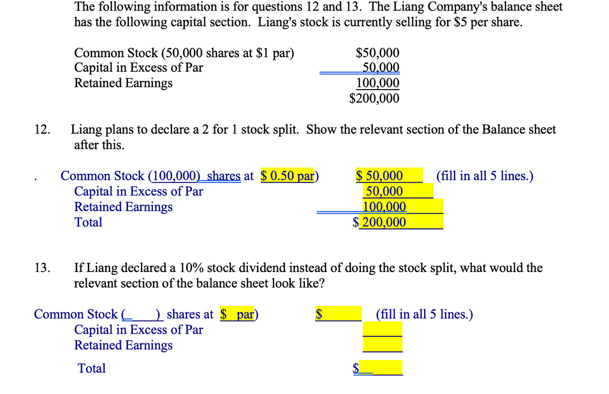 The following information is for questions 12 and 13. The Liang Company's balance sheet
has the following capital section. Liang's stock is currently selling for $5 per share.
Common Stock (50,000 shares at $1 par)
Capital in Excess of Par
Retained Earnings
$50,000
50,000
100,000
$200,000
Liang plans to declare a 2 for 1 stock split. Show the relevant section of the Balance sheet
after this.
12.
Common Stock (100,000) shares at $ 0.50 par)
Capital in Excess of Par
Retained Earnings
$ 50,000
50,000
100,000
$ 200,000
(fill in all 5 lines.)
Total
If Liang declared a 10% stock dividend instead of doing the stock split, what would the
relevant section of the balance sheet look like?
13.
Common Stock (__ ) shares at $ par)
Capital in Excess of Par
Retained Earnings
2$
(fill in all 5 lines.)
Total
