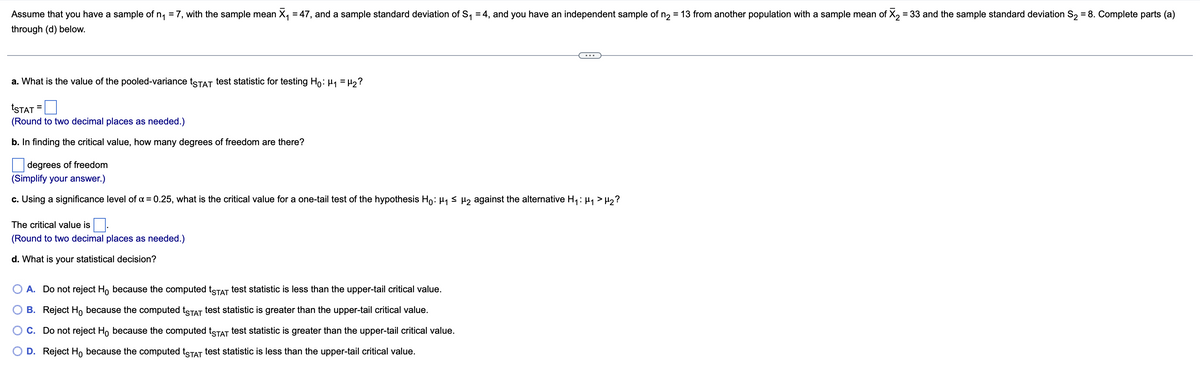 Assume that you have a sample of n₁ = 7, with the sample mean X₁ = 47, and a sample standard deviation of S₁ = 4, and you have an independent sample of n₂ = 13 from another population with a sample mean of X₂ = 33 and the sample standard deviation S₂ = 8. Complete parts (a)
through (d) below.
a. What is the value of the pooled-variance tSTAT test statistic for testing Ho: ₁ = H₂?
=
tSTAT
(Round to two decimal places as needed.)
b. In finding the critical value, how many degrees of freedom are there?
degrees of freedom
(Simplify your answer.)
c. Using a significance level of α = 0.25, what is the critical value for a one-tail test of the hypothesis Ho: µ₁ ≤ µ₂ against the alternative H₁: μ₁ > H₂?
The critical value is.
(Round to two decimal places as needed.)
d. What is your statistical decision?
A. Do not reject Ho because the computed tSTAT test statistic is less than the upper-tail critical value.
B. Reject Ho because the computed tSTAT test statistic is greater than the upper-tail critical value.
C. Do not reject Ho because the computed tSTAT test statistic is greater than the upper-tail critical value.
D. Reject Ho because the computed tSTAT test statistic is less than the upper-tail critical value.