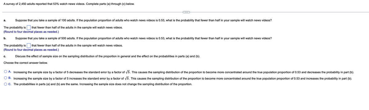 A survey of 2,450 adults reported that 53% watch news videos. Complete parts (a) through (c) below.
a.
Suppose that you take a sample of 100 adults. If the population proportion of adults who watch news videos is 0.53, what is the probability that fewer than half in your sample will watch news videos?
The probability is that fewer than half of the adults in the sample will watch news videos.
(Round to four decimal places as needed.)
b.
Suppose that you take a sample of 500 adults. If the population proportion of adults who watch news videos is 0.53, what is the probability that fewer than half in your sample will watch news videos?
The probability is that fewer than half of the adults in the sample will watch news videos.
(Round to four decimal places as needed.)
C.
Discuss the effect of sample size on the sampling distribution of the proportion in general and the effect on the probabilities in parts (a) and (b).
Choose the correct answer below.
A. Increasing the sample size by a factor of 5 decreases the standard error by a factor of √5. This causes the sampling distribution of the proportion to become more concentrated around the true population proportion of 0.53 and decreases the probability in part (b).
B. Increasing the sample size by a factor of 5 increases the standard error by a factor of √5. This causes the sampling distribution of the proportion to become more concentrated around the true population proportion of 0.53 and increases the probability in part (b).
C. The probabilities in parts (a) and (b) are the same. Increasing the sample size does not change the sampling distribution of the proportion.