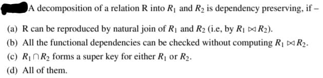 A decomposition of a relation R into Rị and R2 is dependency preserving, if -
(a) R can be reproduced by natural join of R1 and R2 (i.e, by R1 ¤R2).
(b) All the functional dependencies can be checked without computing R1 ¤R2.
(c) R¡NR2 forms a super key for either R1 or R2.
(d) All of them.

