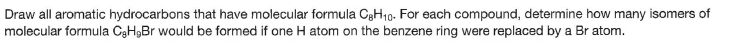 Draw all aromatic hydrocarbons that have molecular formula C3H19. For each compound, determine how many isomers of
molecular formula CgH9Br would be formed if one H atom on the benzene ring were replaced by a Br atom.
