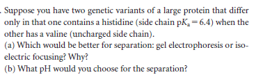 Suppose you have two genetic variants of a large protein that differ
only in that one contains a histidine (side chain pK, = 6.4) when the
other has a valine (uncharged side chain).
(a) Which would be better for separation: gel electrophoresis or iso-
electric focusing? Why?
(b) What pH would you choose for the separation?
