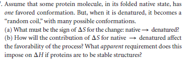 . Assume that some protein molecule, in its folded native state, has
one favored conformation. But, when it is denatured, it becomes a
"random coil," with many possible conformations.
(a) What must be the sign of AS for the change: native → denatured?
(b) How will the contribution of AS for native → denatured affect
the favorability of the process? What apparent requirement does this
impose on AH if proteins are to be stable structures?
