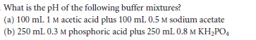 What is the pH of the following buffer mixtures?
(a) 100 mL 1 M acetic acid plus 100 ml 0.5 M sodium acetate
(b) 250 ml 0.3 M phosphoric acid plus 250 mL 0.8 M KH;PO,
