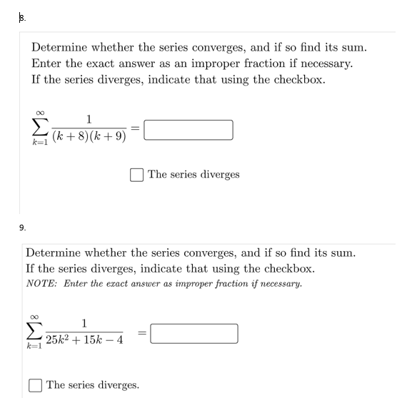 Determine whether the series converges, and if so find its sum.
Enter the exact answer as an improper fraction if necessary.
If the series diverges, indicate that using the checkbox.
Σ
(k + 8)(k + 9)
1
k=1
| The series diverges
9.
Determine whether the series converges, and if so find its sum.
If the series diverges, indicate that using the checkbox.
NOTE: Enter the exact answer as improper fraction if necessary.
1
25k² + 15k – 4
k=1
| The series diverges.
