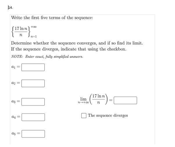 14.
Write the first five terms of the sequence:
{"
+00
(17 ln n ]
Determine whether the sequence converges, and if so find its limit.
If the sequence diverges, indicate that using the checkbox.
NOTE: Enter eract, fully simplified answers.
= Ip
a2 =
(17 ln n
lim
(")
az =
) The sequence diverges
a4
a5 =
