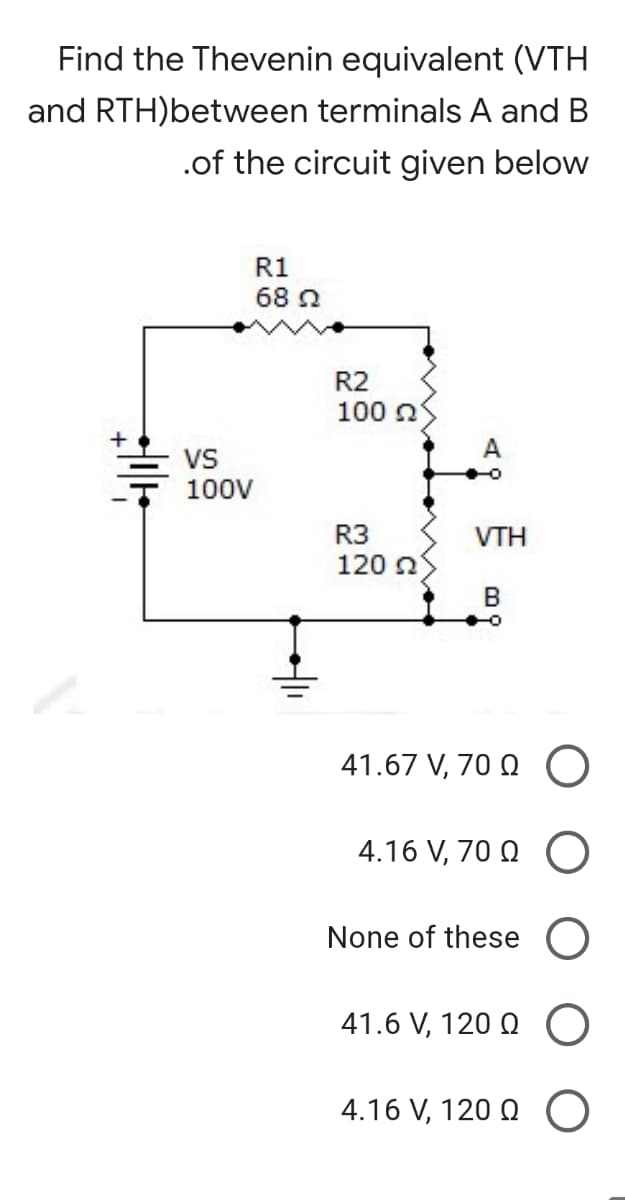 Find the Thevenin equivalent (VTH
and RTH)between terminals A and B
.of the circuit given below
R1
68 2
R2
100 n
VS
100V
R3
VTH
120 n
B
41.67 V, 70 Q
4.16 V, 70 Q
None of these
41.6 V, 120 Q
4.16 V, 120 Q O

