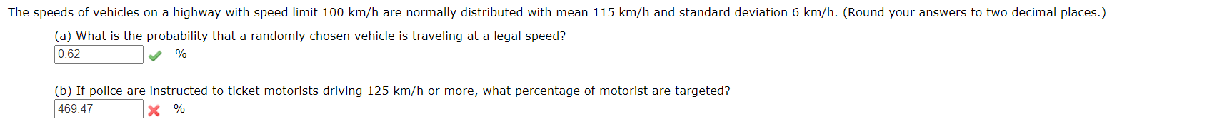 The speeds of vehicles on a highway with speed limit 100 km/h are normally distributed with mean 115 km/h and standard deviation 6 km/h. (Round your answers to two decimal places.)
(a) What is the probability that a randomly chosen vehicle is traveling at a legal speed?
0.62
%
(b) If police are instructed to ticket motorists driving 125 km/h or more, what percentage of motorist are targeted?
469.47
%
