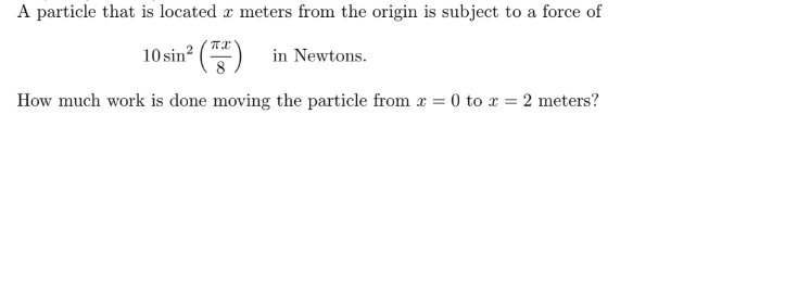 A particle that is located x meters from the origin is subject to a force of
10 sin? () in Newtons.
How much work is done moving the particle from x = 0 to x = 2 meters?
