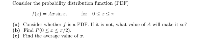Consider the probability distribution function (PDF)
f(r) = Ax sin r,
for 0<r<a
(a) Consider whether f is a PDF. If it is not, what value of A will make it so?
(b) Find P(0 <I<n/2).
(c) Find the average value of x.
