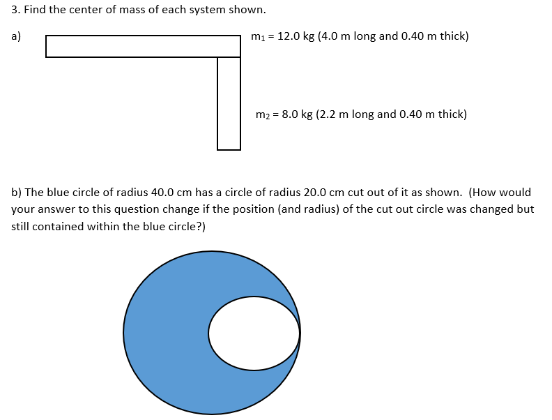 3. Find the center of mass of each system shown.
a)
m1 = 12.0 kg (4.0 m long and 0.40 m thick)
m2 = 8.0 kg (2.2 m long and 0.40 m thick)
b) The blue circle of radius 40.0 cm has a circle of radius 20.0 cm cut out of it as shown. (How would
your answer to this question change if the position (and radius) of the cut out circle was changed but
still contained within the blue circle?)
