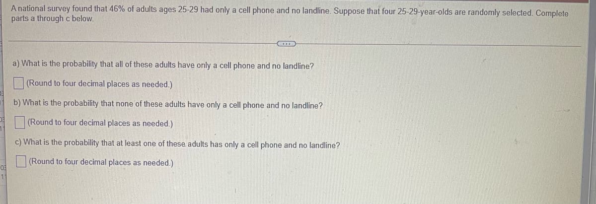 A national survey found that 46% of adults ages 25-29 had only a cell phone and no landline. Suppose that four 25-29-year-olds are randomly selected. Complete
parts a throughc below.
a) What is the probability that all of these adults have only a cell phone and no landline?
(Round to four decimal places as needed.)
b) What is the probability that none of these adults have only a cell phone and no landline?
(Round to four decimal places as needed.)
c) What is the probability that at least one of these adults has only a cell phone and no landline?
(Round to four decimal places as needed.)
