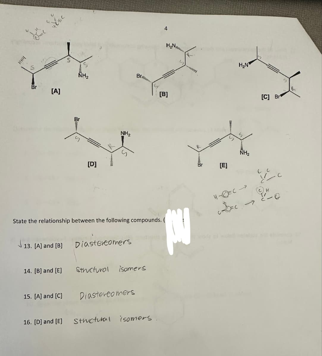 нич
S
Brin
NH₂
Br
[A]
า
NH₂
[D]
4
H
Matftli
Sp
[B]
State the relationship between the following compounds. (
13. [A] and [B]
Diastereomers
14. [B] and [E]
Structural isomers
15. [A] and [C]
Diastereomers
16. [D] and [E]
Structural isomers
R
H₂N
[E]
ら
S
NH₂
H-C-
7
[C] Br
C
→
Le
R