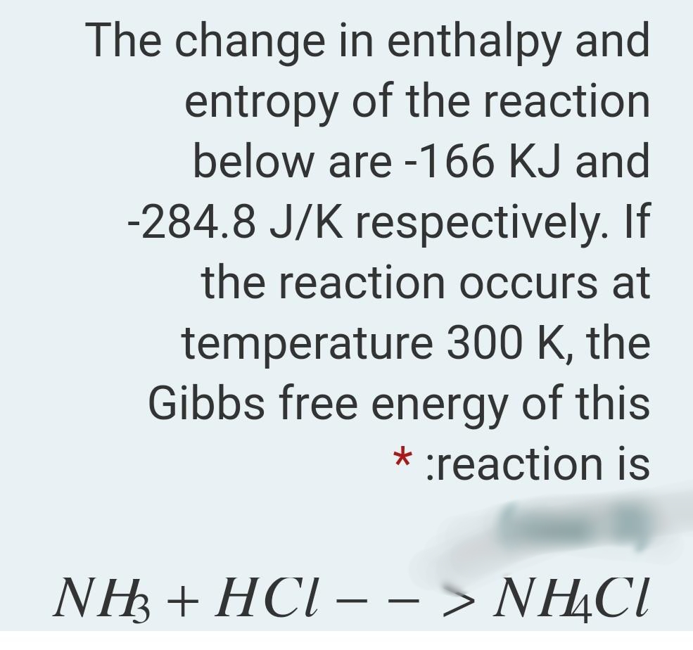 The change in enthalpy and
entropy of the reaction
below are -166 KJ and
-284.8 J/K respectively. If
the reaction occurs at
temperature 300 K, the
Gibbs free energy of this
* :reaction is
NH3 + HCl – – > NHẠCI
-
