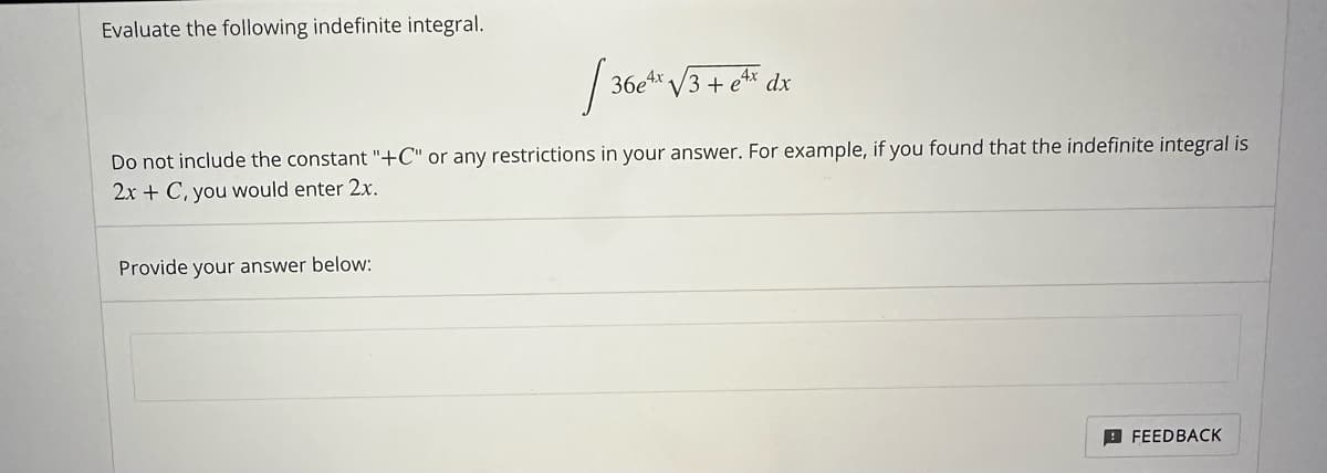 Evaluate the following indefinite integral.
36e4x√3+ ex dx
Do not include the constant "+C" or any restrictions in your answer. For example, if you found that the indefinite integral is
2x + C, you would enter 2x.
Provide your answer below:
FEEDBACK