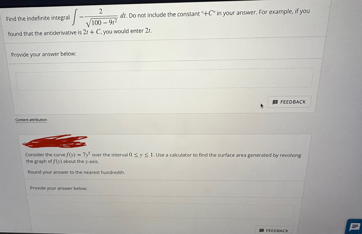 2
Find the indefinite integral
/100-91²
found that the antiderivative is 2t + C, you would enter 2t.
Provide your answer below:
Content attribution
dt. Do not include the constant "+C" in your answer. For example, if you
Provide your answer below:
FEEDBACK
Consider the curve f(y) = 7ys over the interval 0 ≤ y ≤ 1. Use a calculator to find the surface area generated by revolving
the graph of f(y) about the y-axis.
Round your answer to the nearest hundredth.
FEEDBACK