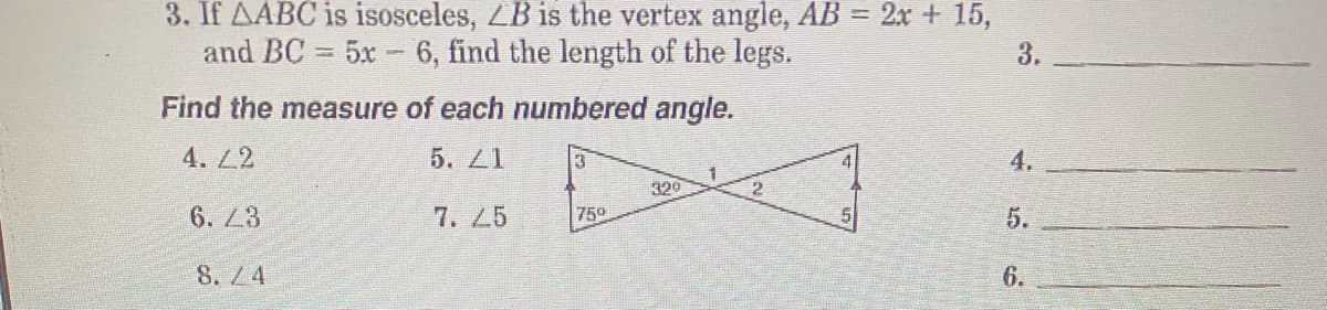 3. If AABC is isosceles, LB is the vertex angle, AB = 2x + 15,
and BC = 5x- 6, find the length of the legs.
3.
%3D
Find the measure of each numbered angle.
4. L2
5. Z1
4.
320
6. 23
7. 25
750
S.4
6.
5.

