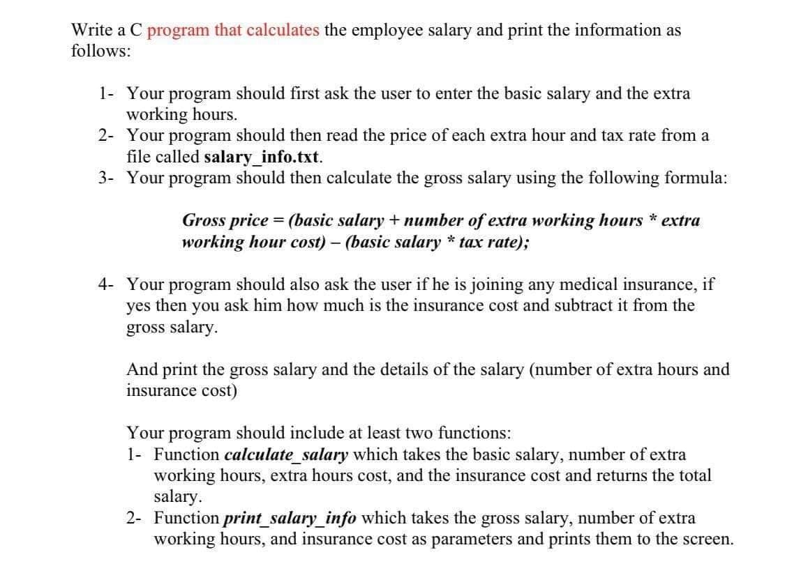 Write a C program that calculates the employee salary and print the information as
follows:
1- Your program should first ask the user to enter the basic salary and the extra
working hours.
2- Your program should then read the price of each extra hour and tax rate from a
file called salary_info.txt.
3- Your program should then calculate the gross salary using the following formula:
Gross price = (basic salary + number of extra working hours * extra
working hour cost) – (basic salary * tax rate);
4- Your program should also ask the user if he is joining any medical insurance, if
yes then you ask him how much is the insurance cost and subtract it from the
gross salary.
And print the gross salary and the details of the salary (number of extra hours and
insurance cost)
Your program should include at least two functions:
1- Function calculate_salary which takes the basic salary, number of extra
working hours, extra hours cost, and the insurance cost and returns the total
salary.
2- Function print_salary_info which takes the gross salary, number of extra
working hours, and insurance cost as parameters and prints them to the screen.
