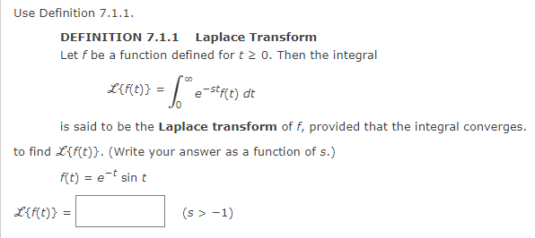 Use Definition 7.1.1.
DEFINITION 7.1.1 Laplace Transform
Let f be a function defined for t≥ 0. Then the integral
L{f(t)} = = ™ e-stf(t) dt
е
is said to be the Laplace transform of f, provided that the integral converges.
to find L{f(t)}. (Write your answer as a function of s.)
f(t) = e-t sin t
L{f(t)} =
(s > -1)