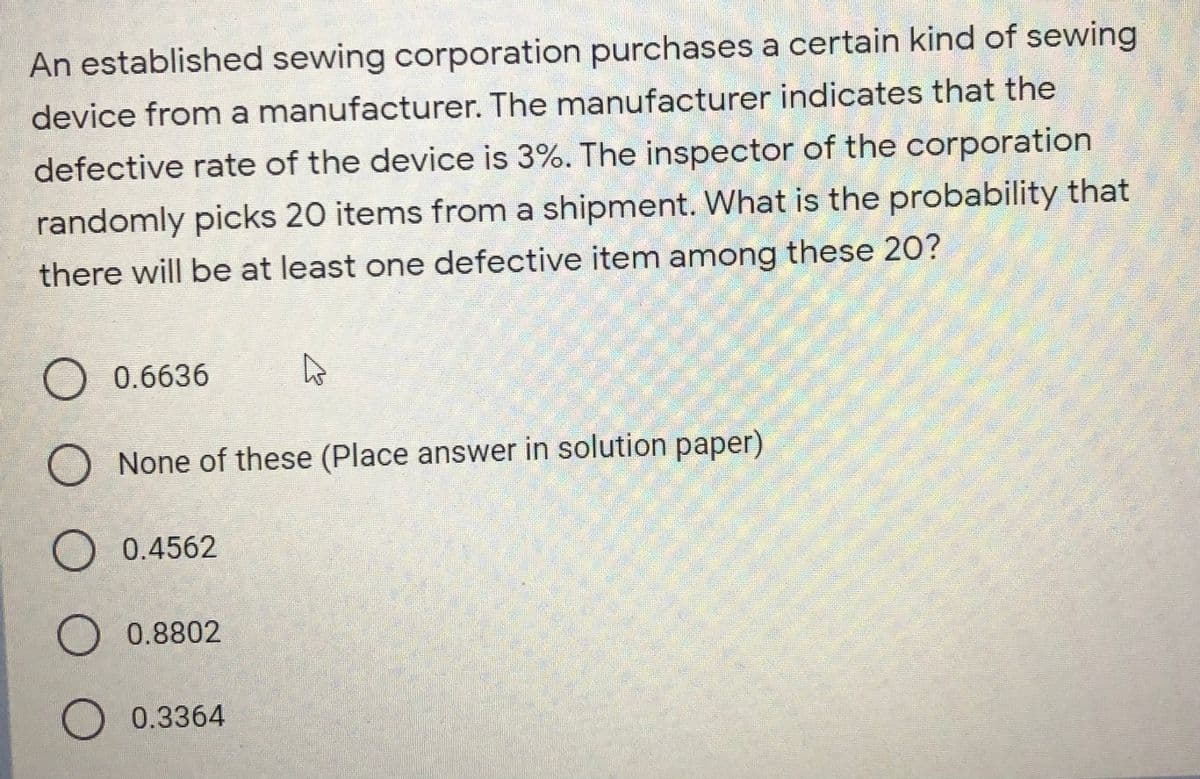An established sewing corporation purchases a certain kind of sewing
device from a manufacturer. The manufacturer indicates that the
defective rate of the device is 3%. The inspector of the corporation
randomly picks 20 items from a shipment. What is the probability that
there will be at least one defective item among these 20?
O 0.6636
None of these (Place answer in solution paper)
0.4562
O0.8802
0.3364
