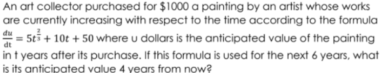 An art collector purchased for $1000 a painting by an artist whose works
are currently increasing with respect to the time according to the formula
= 5t5 + 10t + 50 where u dollars is the anticipated value of the painting
dt
in t years after its purchase. If this formula is used for the next 6 years, what
is its anticipated value 4 years from now?
