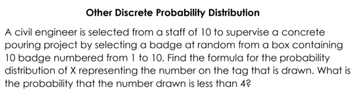Other Discrete Probability Distribution
A civil engineer is selected from a staff of 10 to supervise a concrete
pouring project by selecting a badge at random from a box containing
10 badge numbered from 1 to 10. Find the formula for the probability
distribution of X representing the number on the tag that is drawn. What is
the probability that the number drawn is less than 4?
