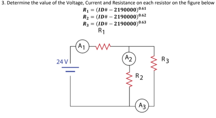 R1 = (ID# – 2190000)0.61
R2 = (ID# – 2190000)0.62
R3 = (ID# – 2190000)0.63
R1
3. Determine the value of the Voltage, Current and Resistance on each resistor on the figure below
(A1
A2
R3
24 V
R2
Аз
