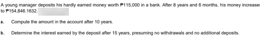 A young manager deposits his hardly earned money worth P115,000 in a bank. After 8 years and 6 months, his money increases
to P154,846.1632.
a. Compute the amount in the account after 10 years.
b.
Determine the interest earned by the deposit after 15 years, presuming no withdrawals and no additional deposits.
