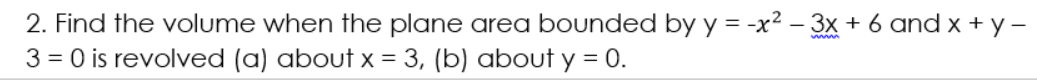2. Find the volume when the plane area bounded by y = -x² – 3x + 6 and x + y –
3 = 0 is revolved (a) about x = 3, (b) about y = 0.
www
