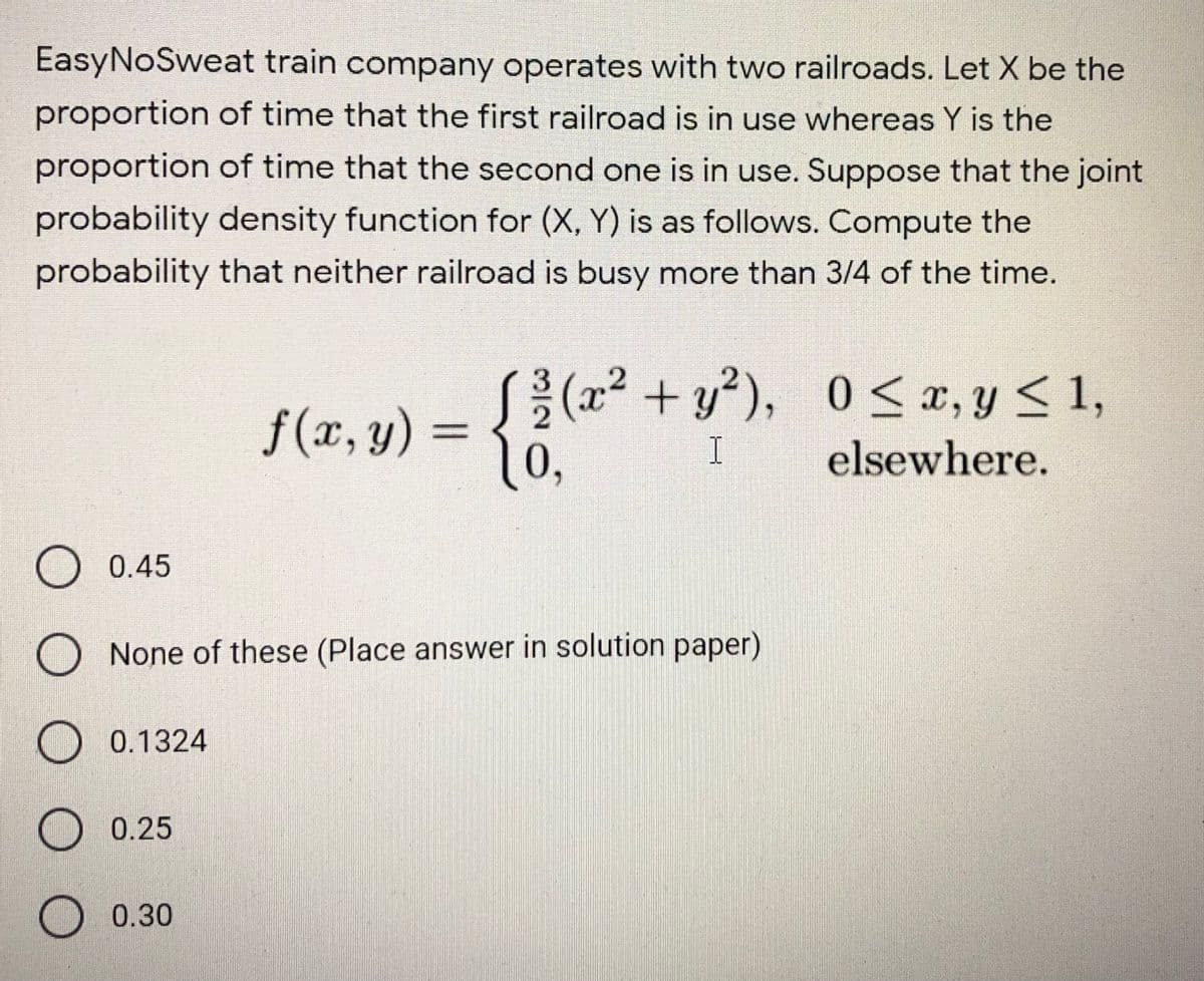EasyNoSweat train company operates with two railroads. Let X be the
proportion of time that the first railroad is in use whereas Y is the
proportion of time that the second one is in use. Suppose that the joint
probability density function for (X, Y) is as follows. Compute the
probability that neither railroad is busy more than 3/4 of the time.
S(x, y) = { ?(x² +y*), 0<r,y< 1,
10,
f (x, y) =
I
elsewhere.
) 0.45
None of these (Place answer in solution paper)
O 0.1324
O 0.25
O 0.30
O O O

