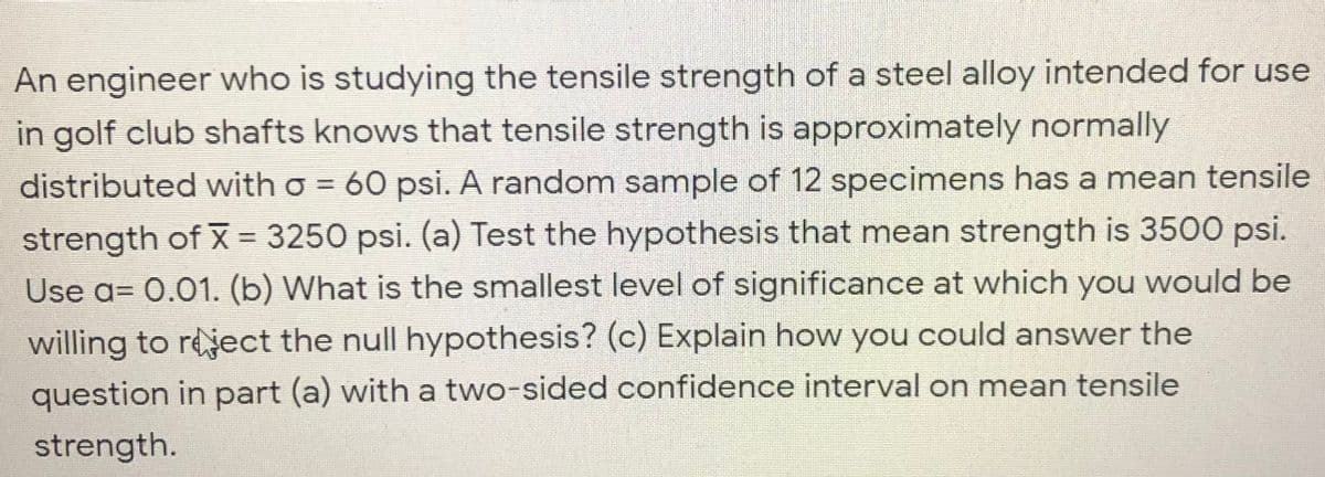 An engineer who is studying the tensile strength of a steel alloy intended for use
in golf club shafts knows that tensile strength is approximately normally
distributed with o = 60 psi. A random sample of 12 specimens has a mean tensile
strength of X = 3250 psi. (a) Test the hypothesis that mean strength is 3500 psi.
Use a= 0.01. (b) What is the smallest level of significance at which you would be
%3D
willing to reject the null hypothesis? (c) Explain how you could answer the
question in part (a) with a two-sided confidence interval on mean tensile
strength.
