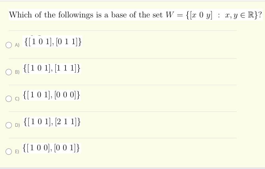 Which of the followings is a base of the set W = {[x 0 y] : x,y E R}?
O A)
{[1 0 1], [0 1 1]}
{[1 0 1), [1 1 1]}
O B)
{[10 1], [0 0 0]}
O D) {[10 1], [2 1 1]}
{[10 0], [0 0 1]}
E)
