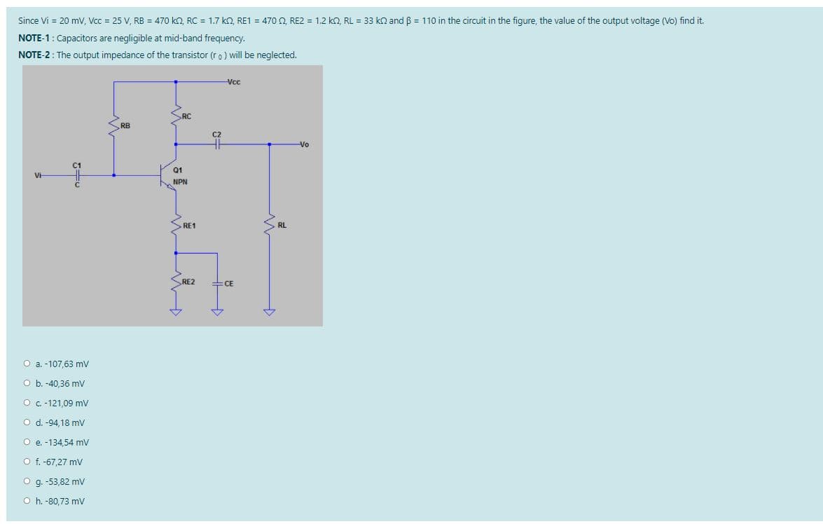 Since Vi = 20 mV, Vcc = 25 V, RB = 470 kO, RC = 1.7 ko, RE1 = 470 Q, RE2 = 1.2 k, RL = 33 kn and B = 110 in the circuit in the figure, the value of the output voltage (Vo) find it.
NOTE-1: Capacitors are negligible at mid-band frequency.
NOTE-2: The output impedance of the transistor (ro) will be neglected.
Vc
SRC
RB
C2
Vo
C1
Q1
VH
NPN
>RE1
RL
RE2
CE
O a. -107.63 my
O b. -40,36 mv
O c -121,09 mV
O d. -94,18 mv
O e. -134,54 mV
O f. -67,27 mV
O g. -53,82 mv
O h. -80,73 mv

