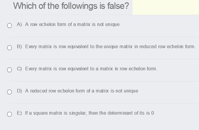 Which of the followings is false?
O A) A row echelon form of a matrix is not unique
O B) Every matrix is row equivalent to the unique matrix in reduced row echelon form.
C) Every matrix is row equivalent to a matrix in row echelon form.
O D) A reduced row echelon form of a matrix is not unique
E) If a square matrix is singular, then the determinant of its is 0
