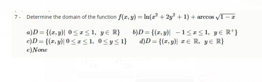 Determine the domain of the function f(r, y) = In(x? + 2y? + 1) + arccos 1-
a)D = {(x, y)| 0 <<1, y€ R}
c)D = {(x, y)| 0< x < 1, 0<y<1}
e)None
b)D= {(x, y)| –1<x<1, y€ R*}
d)D = {(x, y)| x E R, yE R}
20
