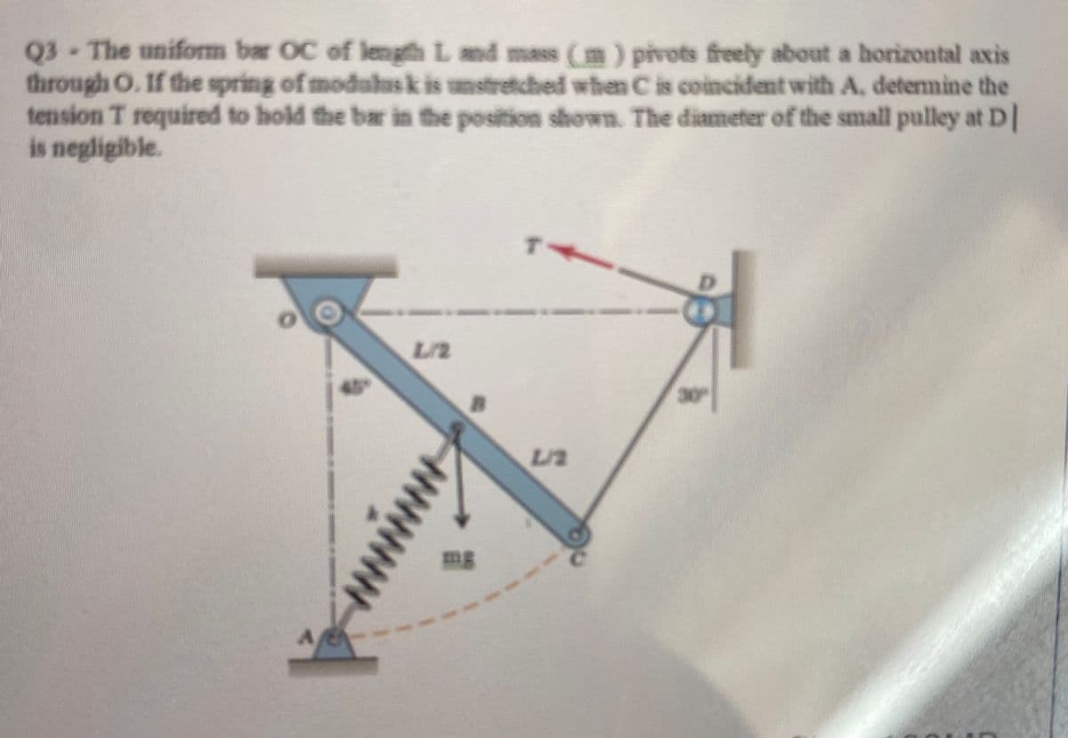 Q3 The uniform bar OC of length L and mass (m) pivots freely about a horizontal axis
through O. If the spring of moduhusk is unstretched when C is coincident with A, detemine the
tension T required to hold the bar in the position shown. The diameter of the small pulley at D|
is negligible.
L/2
30
mg
ww
