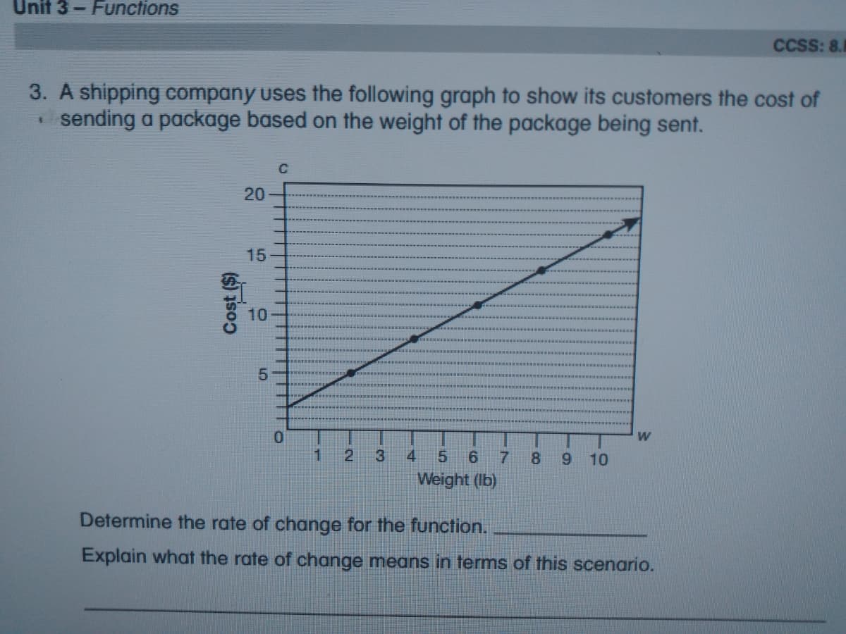 Unit 3- Functions
CCSS: 8.
3. A shipping company uses the following graph to show its cUstomers the cost of
sending a package based on the weight of the package being sent.
C
20
15
10
5.
1.
2.
3
4.
5
6.
8.
6.
10
Weight (Ib)
Determine the rate of change for the function.
Explain what the rate of change means in terms of this scenario.
Cost ($)
