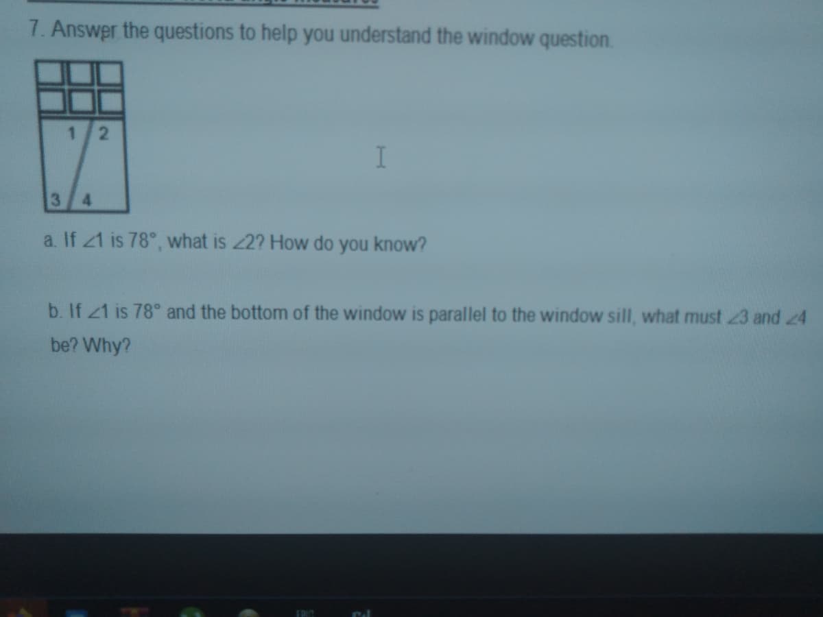 7. Answer the questions to help you understand the window question.
13
4
a. If 21 is 78°, what is 2? How do you know?
b. If 21 is 78° and the bottom of the window is parallel to the window sill, what must 23 and 24
be? Why?
