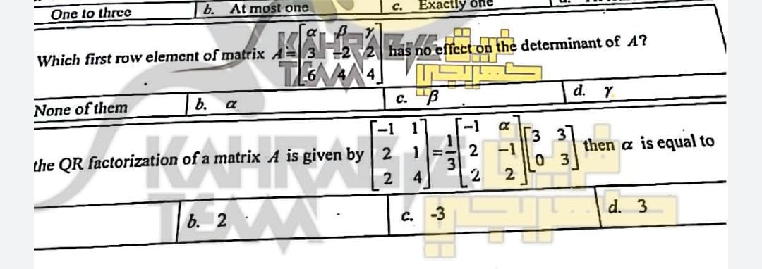 One to threc
b. At most one
Exactly one
C.
Which first row element of matrix A=
effect on the determinant of A?
None of them
b.
c. "B
d. Y
a
-1 1
-1
3 3
-1
0 3
2
the QR factorization of a matrix A is given by 2
then a is equal to
4
b. 2
с. -3
d. 3
