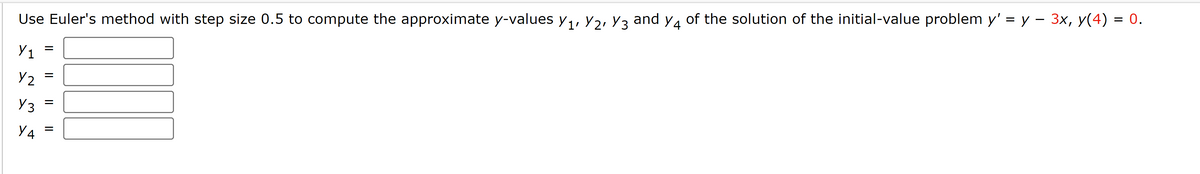 Use Euler's method with step size 0.5 to compute the approximate y-values Y₁, V2, Y3 and y4 of the solution of the initial-value problem y' = y − 3x, y(4) = 0.
Y₁
Y2
Y3
Y4
=
=
|| ||
=
=