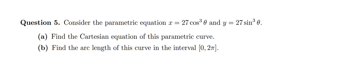 Question 5. Consider the parametric equation x = 27 cos³ 0 and y = 27 sin³ 0.
(a) Find the Cartesian equation of this parametric curve.
(b) Find the arc length of this curve in the interval [0, 2π].