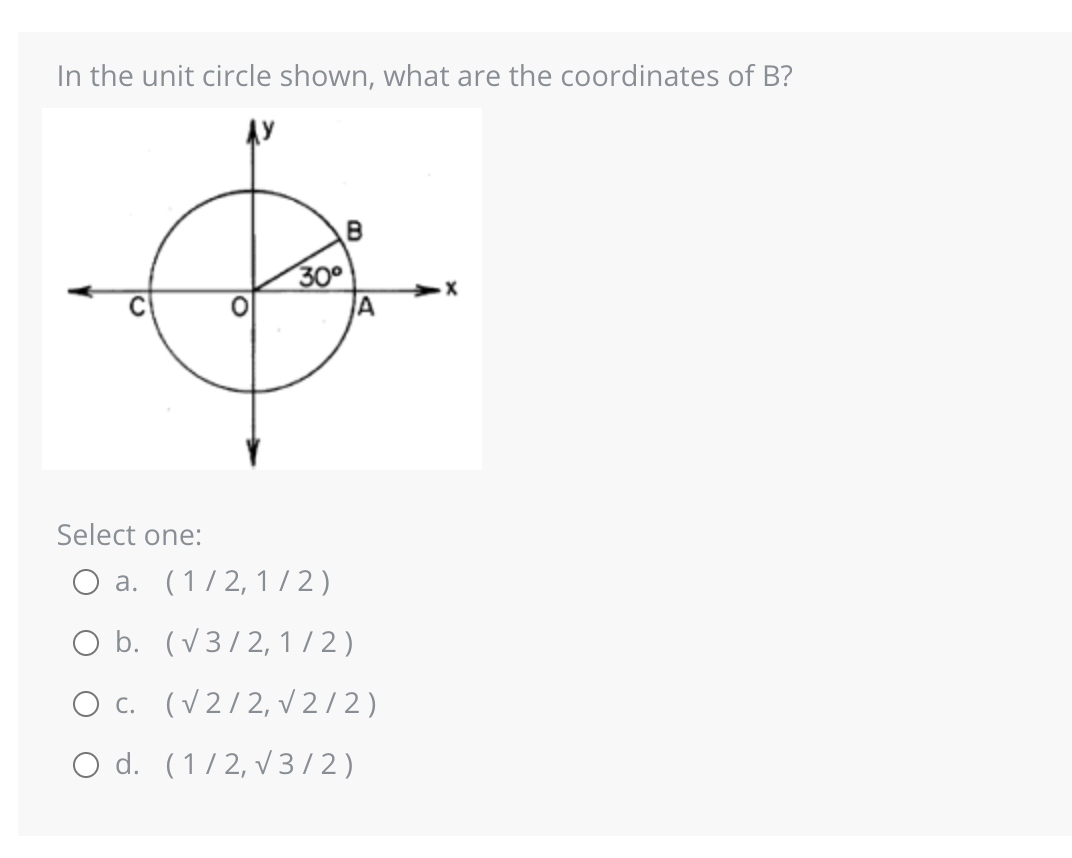 In the unit circle shown, what are the coordinates of B?
30°
B
A
Select one:
O a. (1/2, 1/2)
O b. (√3/2, 1/2)
O c. (√2/2, √2/2)
O d. (1/2, √3/2)