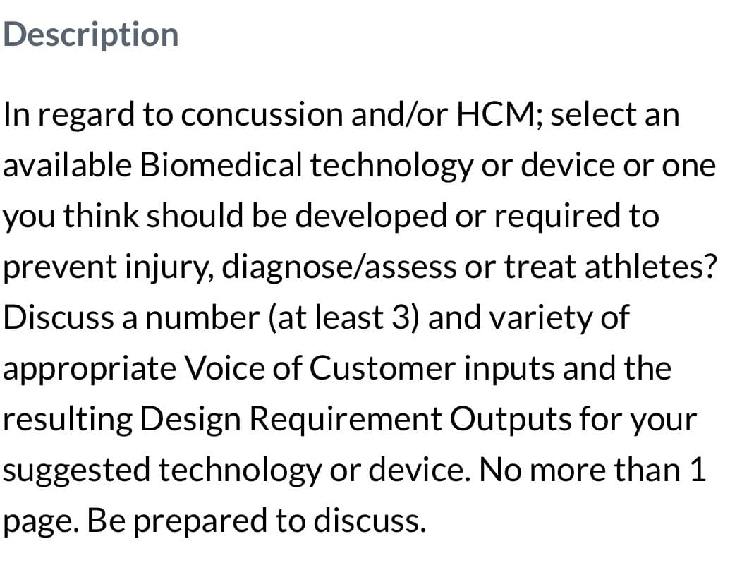 Description
In regard to concussion and/or HCM; select an
available Biomedical technology or device or one
you think should be developed or required to
prevent injury, diagnose/assess or treat athletes?
Discuss a number (at least 3) and variety of
appropriate Voice of Customer inputs and the
resulting Design Requirement Outputs for your
suggested technology or device. No more than 1
page. Be prepared to discuss.