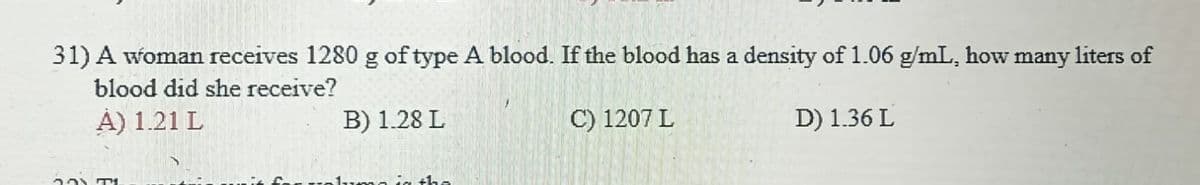 31) A woman receives 1280 g of type A blood. If the blood has a density of 1.06 g/mL, how many liters of
blood did she receive?
A) 1.21 L
B) 1.28 L
C) 1207 L
D) 1.36 L
201 T
ma in the