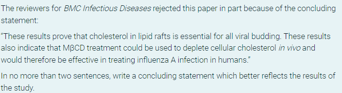 The reviewers for BMC Infectious Diseases rejected this paper in part because of the concluding
statement:
"These results prove that cholesterol in lipid rafts is essential for all viral budding. These results
also indicate that MBCD treatment could be used to deplete cellular cholesterol in vivo and
would therefore be effective in treating influenza A infection in humans."
In no more than two sentences, write a concluding statement which better reflects the results of
the study.