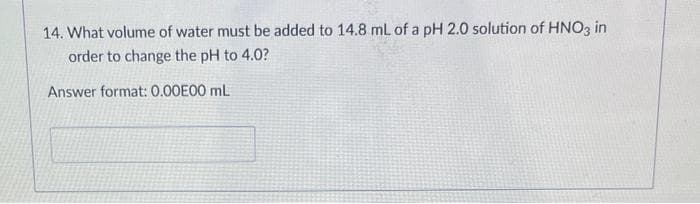 14. What volume of water must be added to 14.8 mL of a pH 2.0 solution of HNO3 in
order to change the pH to 4.0?
Answer format: 0.00E00 mL