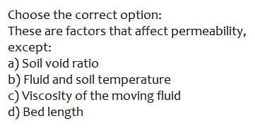 Choose the correct option:
These are factors that affect permeability,
except:
a) Soil void ratio
b) Fluid and soil temperature
c) Viscosity of the moving fluid
d) Bed length