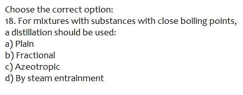 Choose the correct option:
18. For mixtures with substances with close boiling points,
a distillation should be used:
a) Plain
b) Fractional
c) Azeotropic
d) By steam entrainment